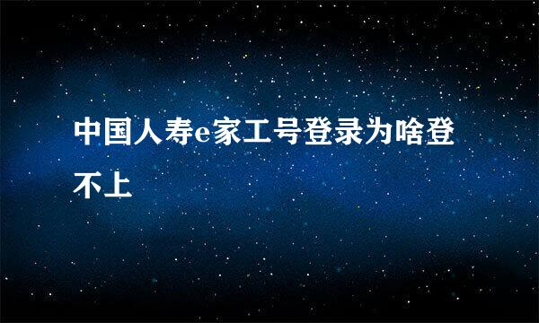 中国人寿e家工号登录为啥登不上