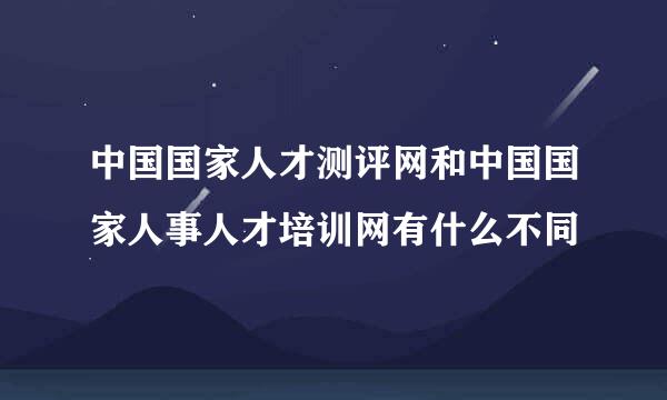 中国国家人才测评网和中国国家人事人才培训网有什么不同