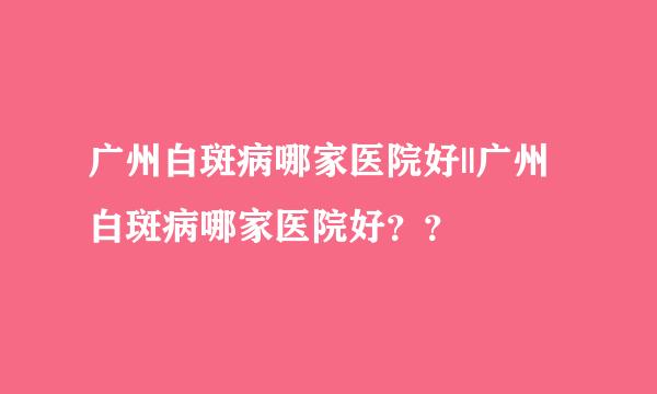 广州白斑病哪家医院好||广州白斑病哪家医院好？？