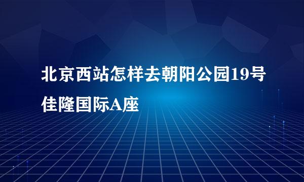 北京西站怎样去朝阳公园19号佳隆国际A座