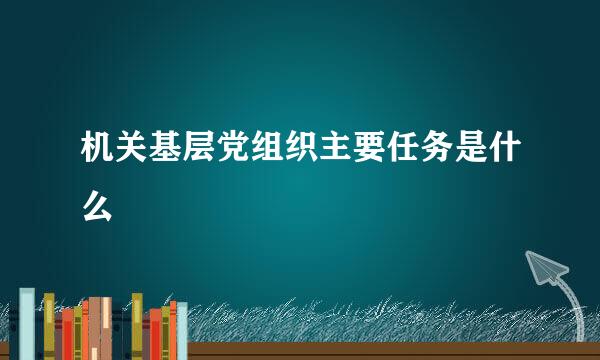 机关基层党组织主要任务是什么