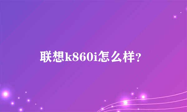 联想k860i怎么样？