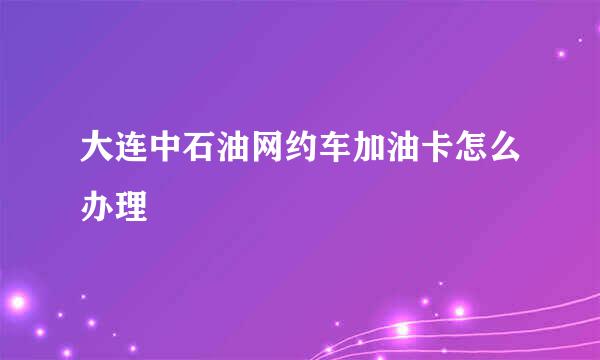 大连中石油网约车加油卡怎么办理