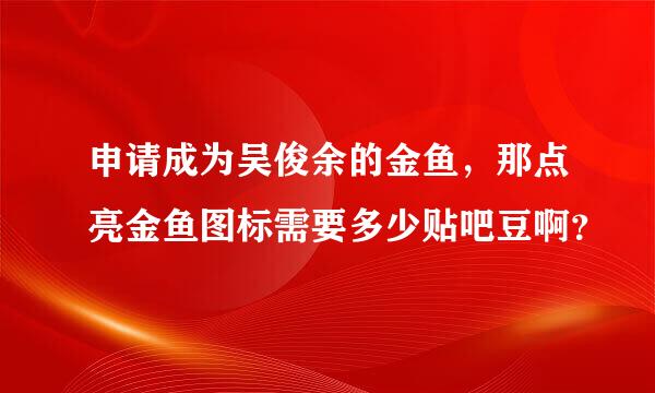 申请成为吴俊余的金鱼，那点亮金鱼图标需要多少贴吧豆啊？