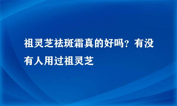 祖灵芝祛斑霜真的好吗？有没有人用过祖灵芝