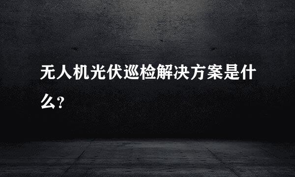 无人机光伏巡检解决方案是什么？