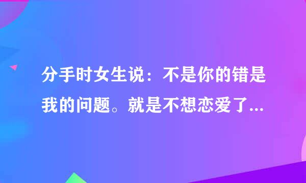 分手时女生说：不是你的错是我的问题。就是不想恋爱了，没别的原因。女生到底怎么想的？