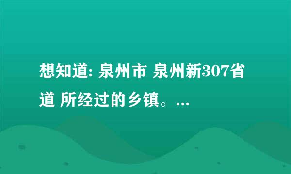 想知道: 泉州市 泉州新307省道 所经过的乡镇。望知情人告知，在下感激不尽