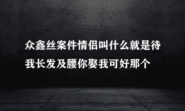 众鑫丝案件情侣叫什么就是待我长发及腰你娶我可好那个