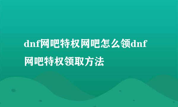 dnf网吧特权网吧怎么领dnf网吧特权领取方法