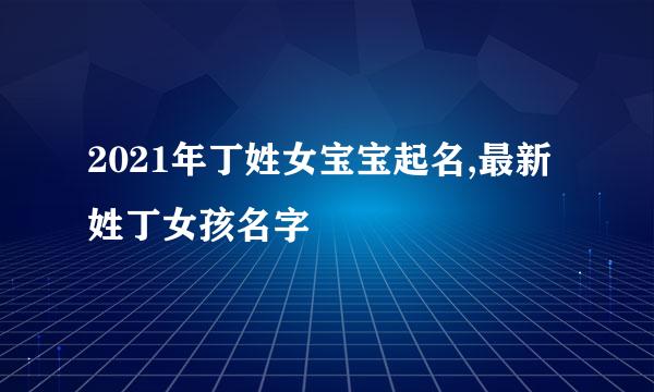 2021年丁姓女宝宝起名,最新姓丁女孩名字