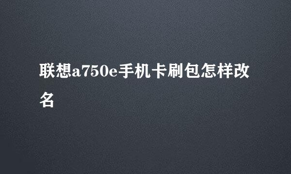 联想a750e手机卡刷包怎样改名