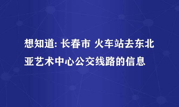 想知道: 长春市 火车站去东北亚艺术中心公交线路的信息