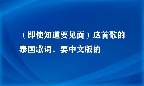 （即使知道要见面）这首歌的泰国歌词，要中文版的