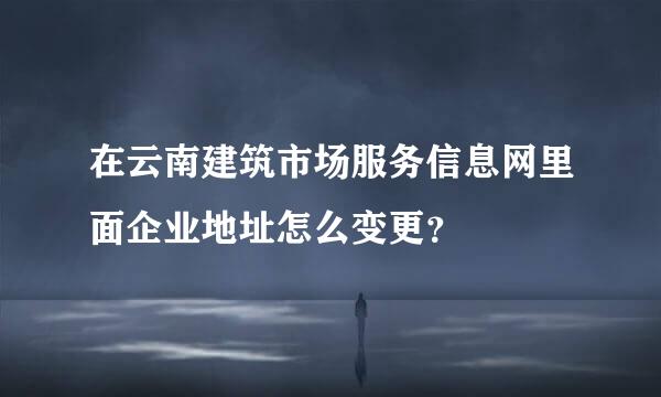 在云南建筑市场服务信息网里面企业地址怎么变更？