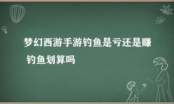 梦幻西游手游钓鱼是亏还是赚 钓鱼划算吗