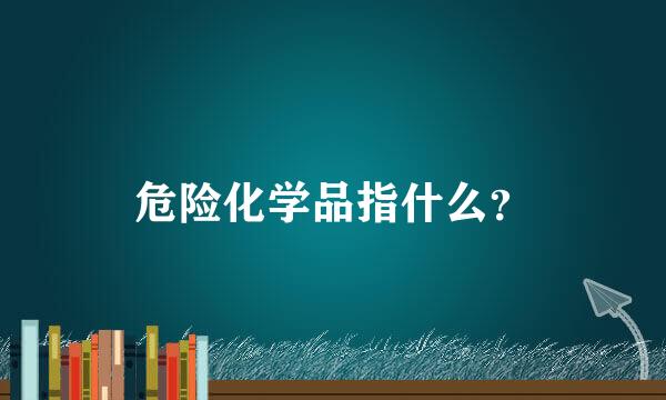 危险化学品指什么？