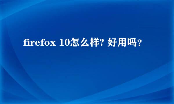 firefox 10怎么样? 好用吗？