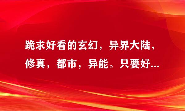 跪求好看的玄幻，异界大陆，修真，都市，异能。只要好看的就行。