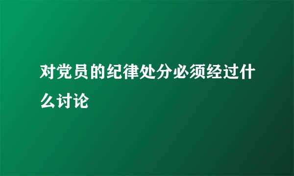 对党员的纪律处分必须经过什么讨论