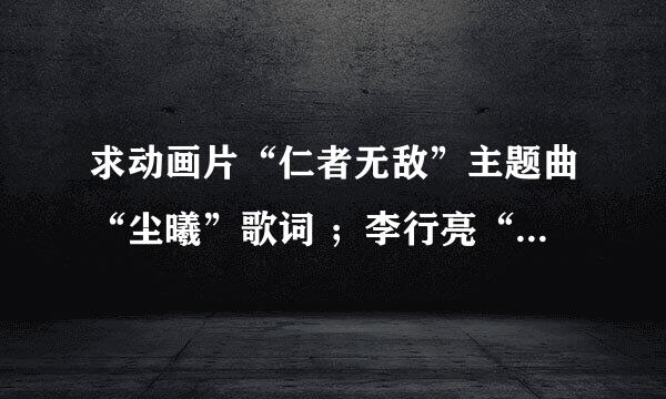 求动画片“仁者无敌”主题曲“尘曦”歌词 ；李行亮“犬夜叉”歌词； 林心如“落花”歌词 。速度啊！