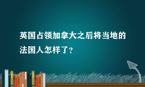 英国占领加拿大之后将当地的法国人怎样了？