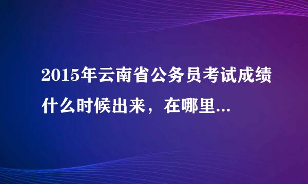 2015年云南省公务员考试成绩什么时候出来，在哪里可以查询成绩？