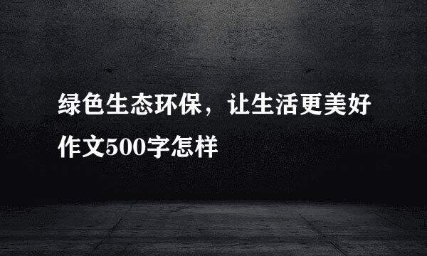 绿色生态环保，让生活更美好作文500字怎样