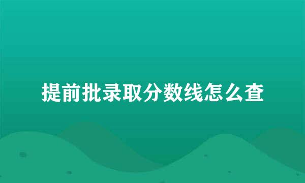 提前批录取分数线怎么查