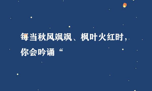 每当秋风飒飒、枫叶火红时，你会吟诵“