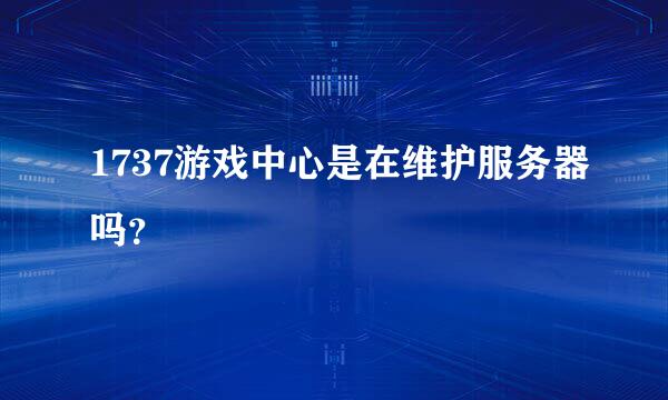 1737游戏中心是在维护服务器吗？