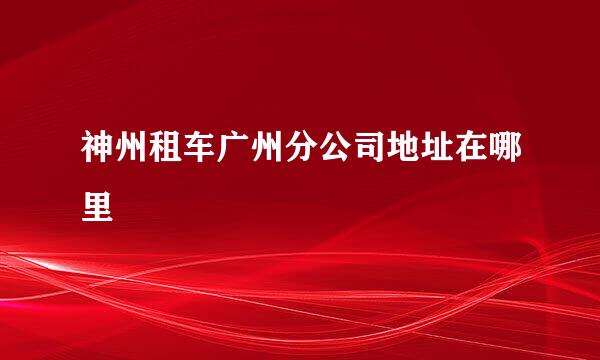 神州租车广州分公司地址在哪里