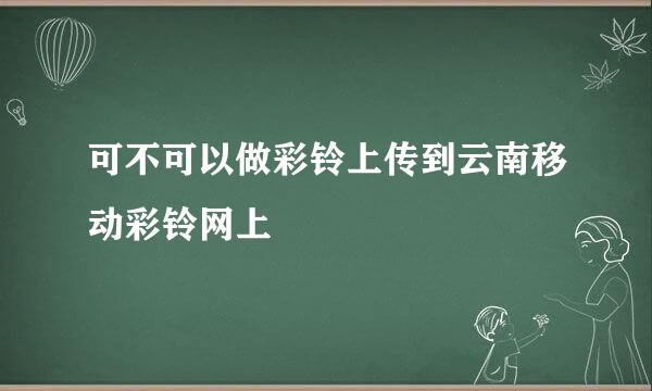 可不可以做彩铃上传到云南移动彩铃网上