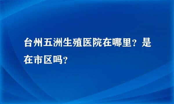 台州五洲生殖医院在哪里？是在市区吗？