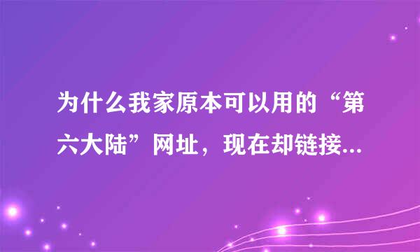 为什么我家原本可以用的“第六大陆”网址，现在却链接不上，是为什么呢？是网址不可以用，还是更新？