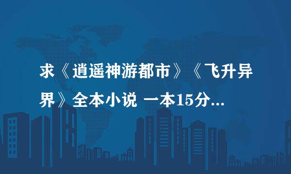 求《逍遥神游都市》《飞升异界》全本小说 一本15分 ！ 2本30分