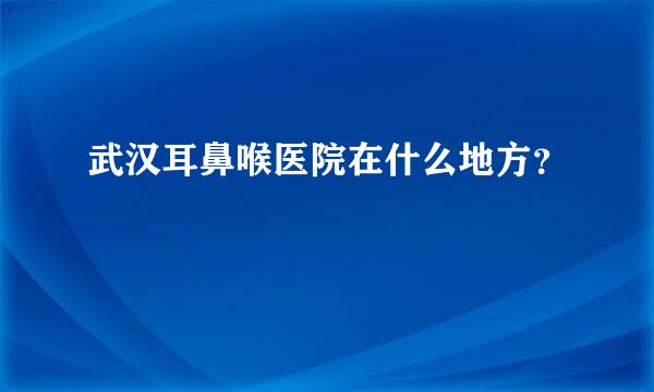 武汉耳鼻喉医院在什么地方？