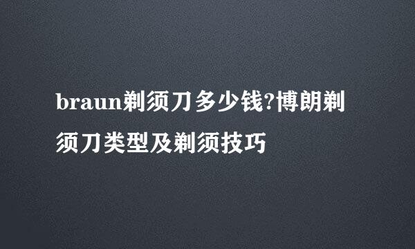 braun剃须刀多少钱?博朗剃须刀类型及剃须技巧