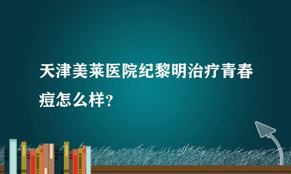 天津美莱医院纪黎明治疗青春痘怎么样？