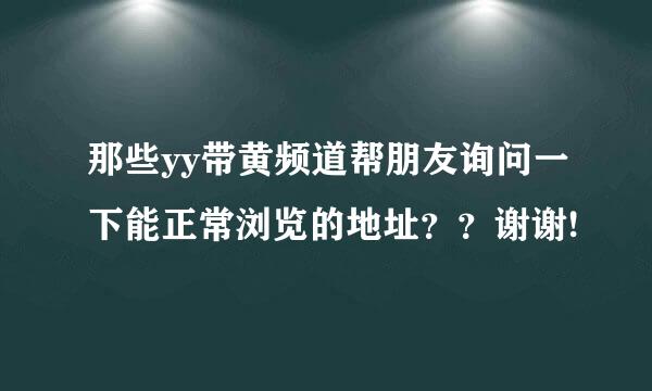 那些yy带黄频道帮朋友询问一下能正常浏览的地址？？谢谢!