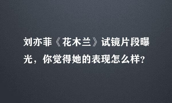 刘亦菲《花木兰》试镜片段曝光，你觉得她的表现怎么样？