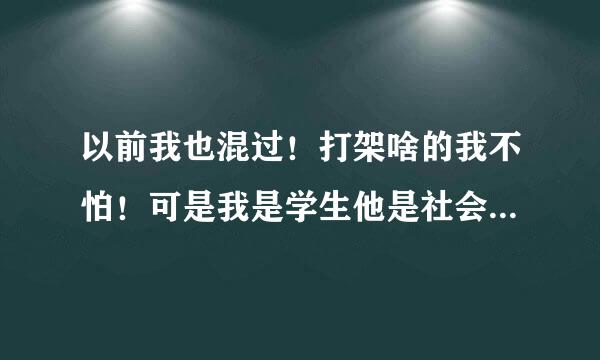 以前我也混过！打架啥的我不怕！可是我是学生他是社会上的，他是个混混！我就是怕我出事了我父母受不了！