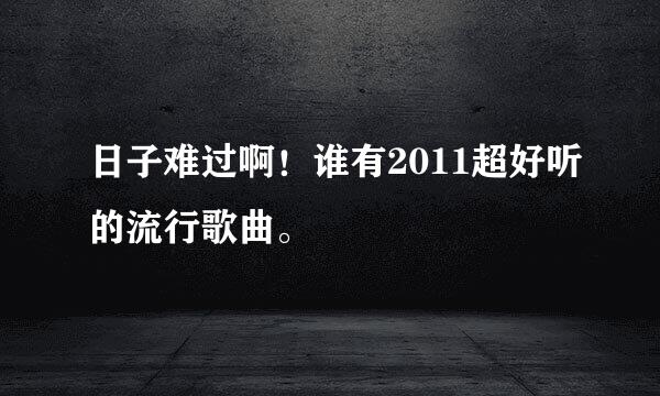 日子难过啊！谁有2011超好听的流行歌曲。