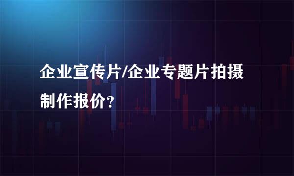 企业宣传片/企业专题片拍摄制作报价？