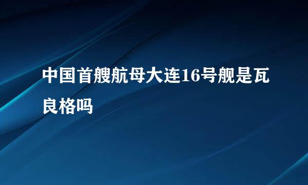 中国首艘航母大连16号舰是瓦良格吗