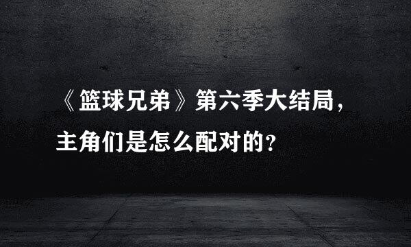 《篮球兄弟》第六季大结局，主角们是怎么配对的？