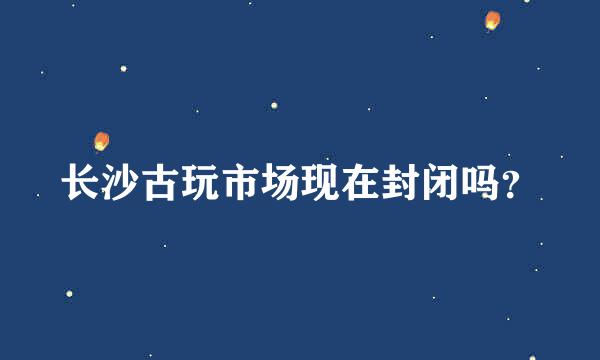 长沙古玩市场现在封闭吗？