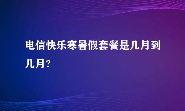 电信快乐寒暑假套餐是几月到几月?