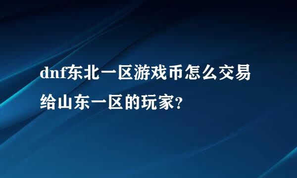 dnf东北一区游戏币怎么交易给山东一区的玩家？