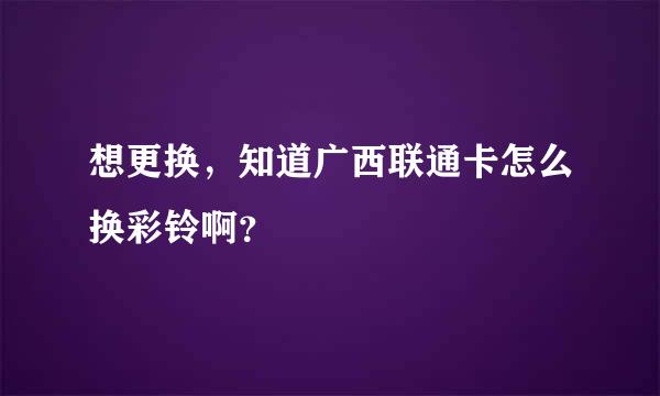 想更换，知道广西联通卡怎么换彩铃啊？